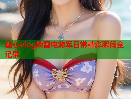 糖心vlog绫雷电将军日常精彩瞬间全记录  第1张