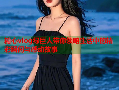 糖心vlog绿巨人带你领略生活中的精彩瞬间与感动故事  第2张