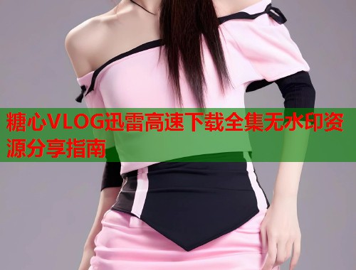 糖心VLOG迅雷高速下载全集无水印资源分享指南  第1张