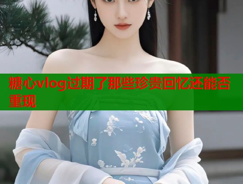 糖心vlog过期了那些珍贵回忆还能否重现  第1张