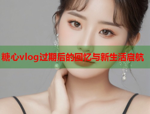 糖心vlog过期后的回忆与新生活启航  第1张