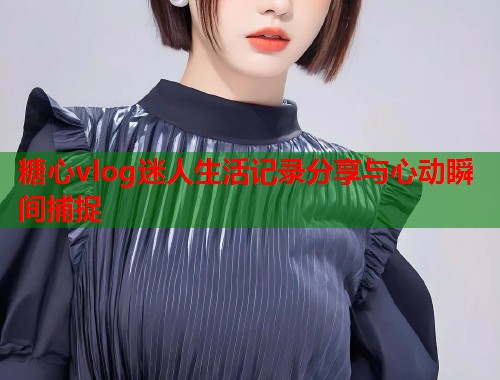 糖心vlog迷人生活记录分享与心动瞬间捕捉  第1张