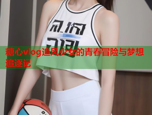 糖心vlog追风少女的青春冒险与梦想追逐记  第1张