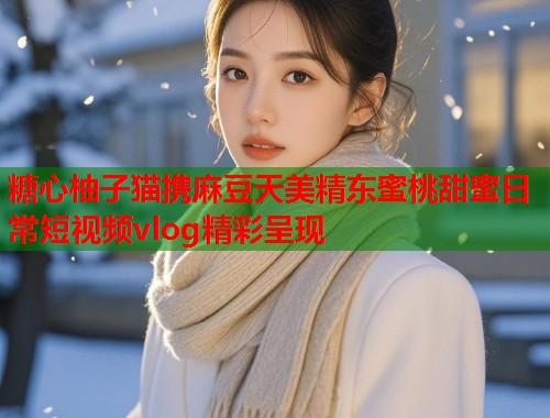糖心柚子猫携麻豆天美精东蜜桃甜蜜日常短视频vlog精彩呈现  第2张