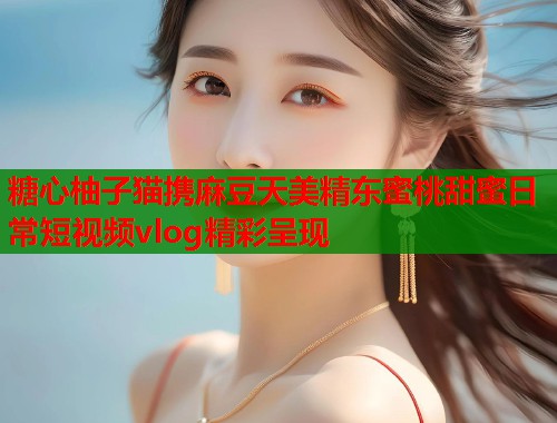 糖心柚子猫携麻豆天美精东蜜桃甜蜜日常短视频vlog精彩呈现  第1张