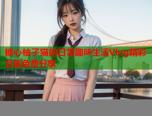 糖心柚子猫的日常趣味生活Vlog精彩合集免费分享  第1张