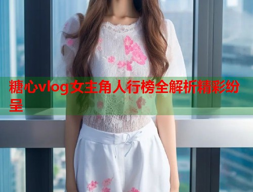 糖心vlog女主角人行榜全解析精彩纷呈  第1张