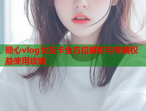 糖心vlog女友卡全方位解析与专属权益使用攻略  第1张