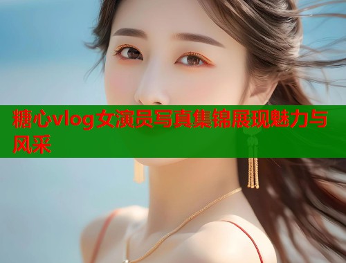 糖心vlog女演员写真集锦展现魅力与风采  第1张