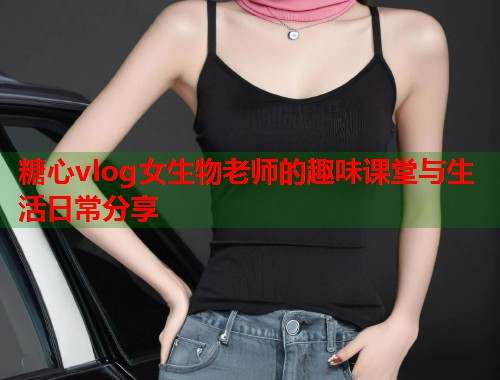 糖心vlog女生物老师的趣味课堂与生活日常分享  第2张