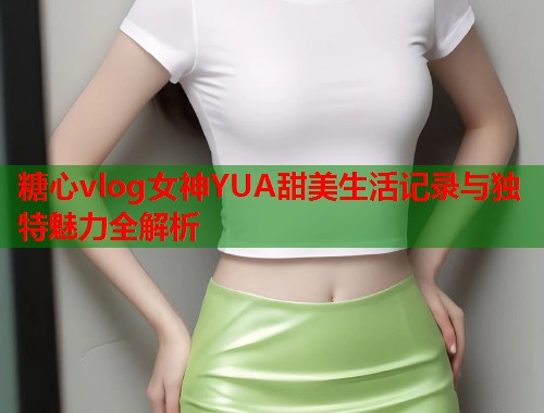 糖心vlog女神YUA甜美生活记录与独特魅力全解析  第1张