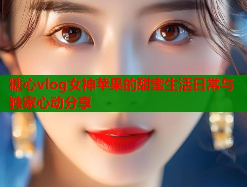 糖心vlog女神苹果的甜蜜生活日常与独家心动分享  第1张