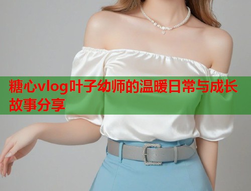 糖心vlog叶子幼师的温暖日常与成长故事分享  第1张