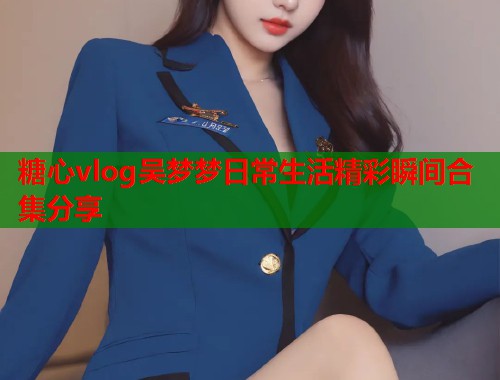 糖心vlog吴梦梦日常生活精彩瞬间合集分享  第1张