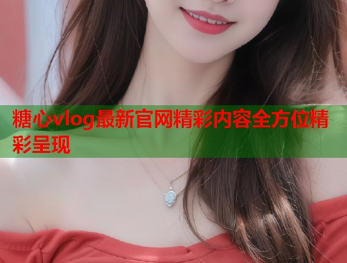 糖心vlog最新官网精彩内容全方位精彩呈现  第1张