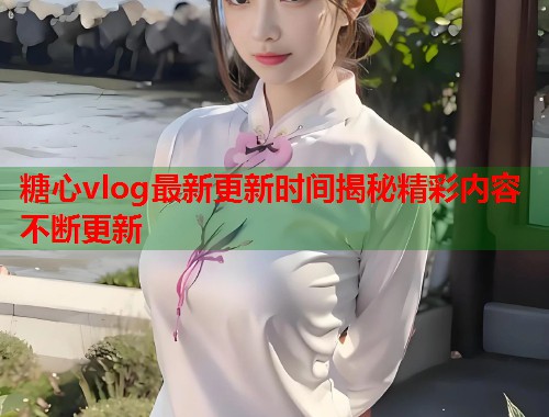 糖心vlog最新更新时间揭秘精彩内容不断更新  第1张