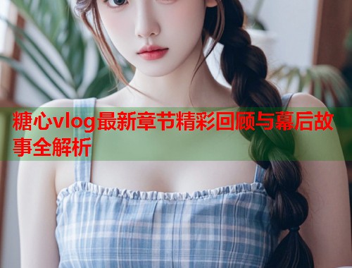糖心vlog最新章节精彩回顾与幕后故事全解析  第1张