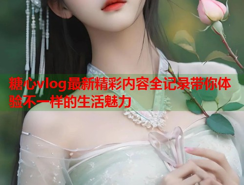糖心vlog最新精彩内容全记录带你体验不一样的生活魅力  第1张