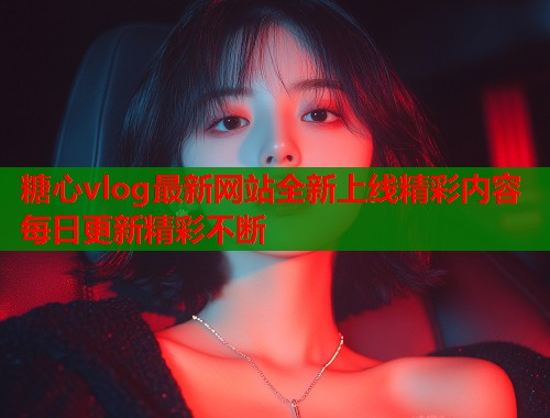 糖心vlog最新网站全新上线精彩内容每日更新精彩不断  第1张