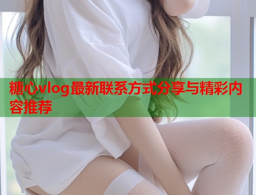 糖心vlog最新联系方式分享与精彩内容推荐  第1张