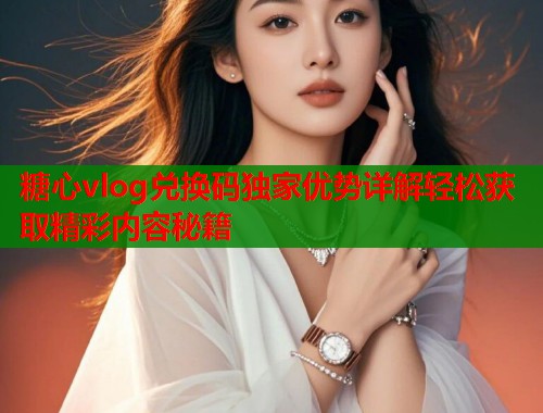 糖心vlog兑换码独家优势详解轻松获取精彩内容秘籍  第1张