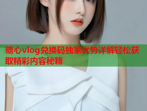 糖心vlog兑换码独家优势详解轻松获取精彩内容秘籍  第2张