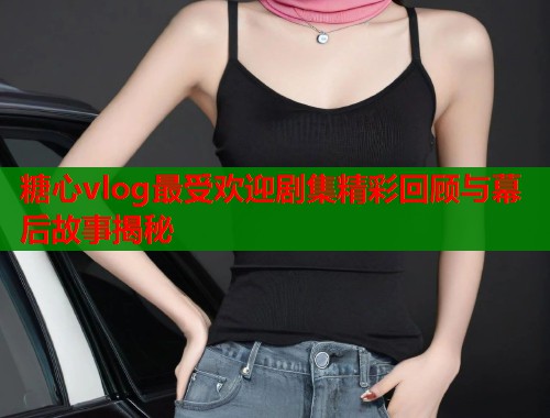 糖心vlog最受欢迎剧集精彩回顾与幕后故事揭秘  第1张