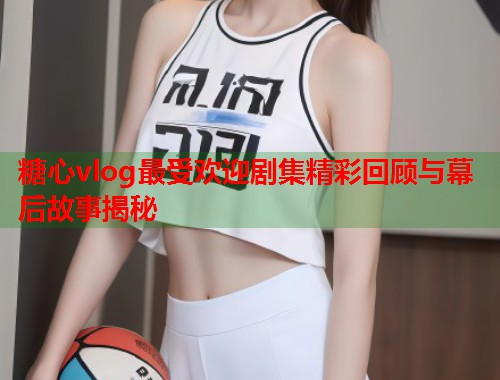 糖心vlog最受欢迎剧集精彩回顾与幕后故事揭秘  第2张
