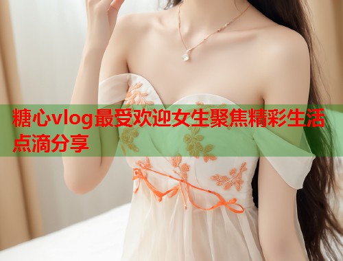糖心vlog最受欢迎女生聚焦精彩生活点滴分享  第1张