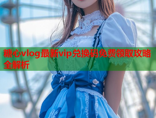 糖心vlog最新vip兑换码免费领取攻略全解析  第2张