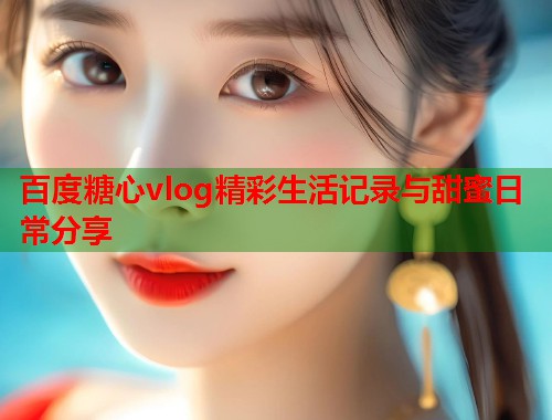 百度糖心vlog精彩生活记录与甜蜜日常分享  第1张
