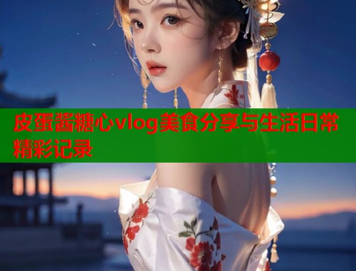 皮蛋酱糖心vlog美食分享与生活日常精彩记录  第1张