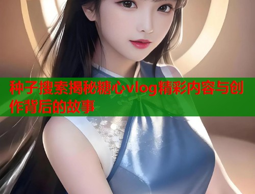 种子搜索揭秘糖心vlog精彩内容与创作背后的故事  第2张