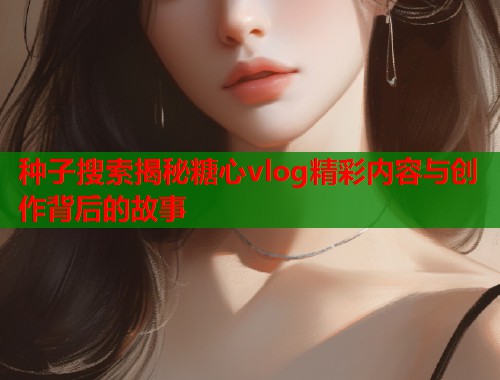 种子搜索揭秘糖心vlog精彩内容与创作背后的故事  第1张