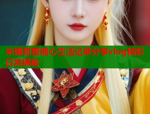 米娜甜蜜糖心生活记录分享vlog精彩日常揭秘  第1张