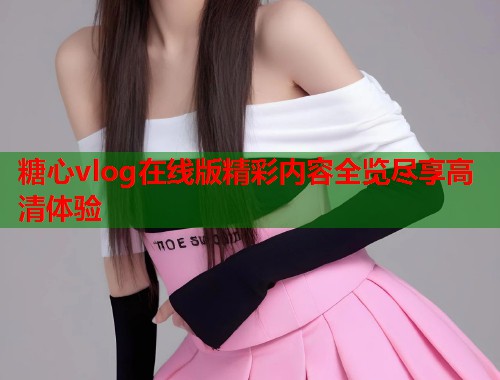 糖心vlog在线版精彩内容全览尽享高清体验  第1张