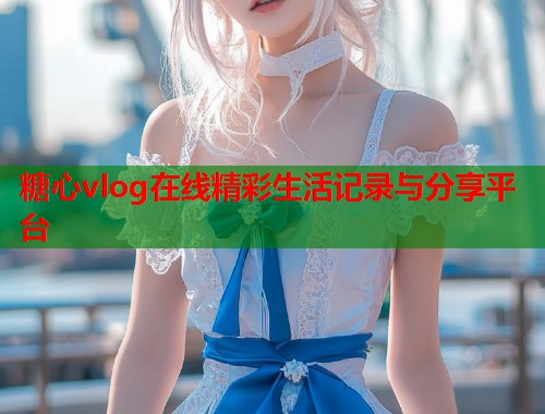 糖心vlog在线精彩生活记录与分享平台  第1张