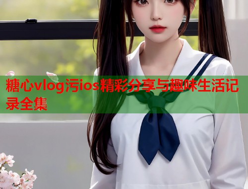 糖心vlog污ios精彩分享与趣味生活记录全集  第1张