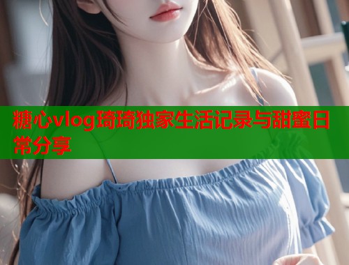 糖心vlog琦琦独家生活记录与甜蜜日常分享  第1张